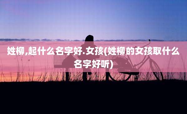 姓柳,起什么名字好.女孩(姓柳的女孩取什么名字好听)