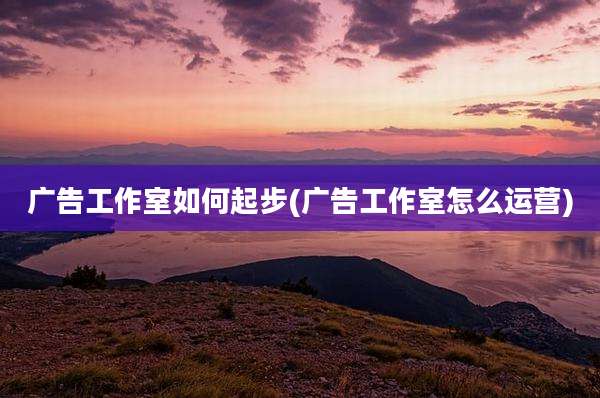 广告工作室如何起步(广告工作室怎么运营)