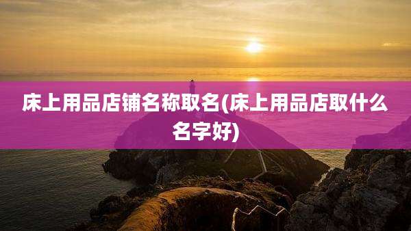 床上用品店铺名称取名(床上用品店取什么名字好)