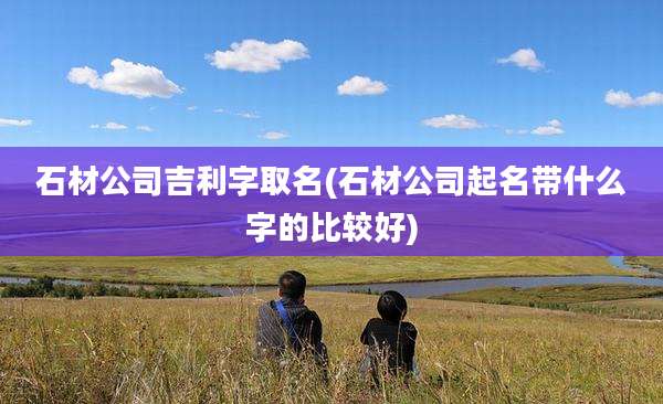 石材公司吉利字取名(石材公司起名带什么字的比较好)