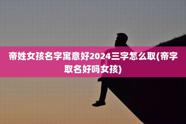 帝姓女孩名字寓意好2024三字怎么取(帝字取名好吗女孩)