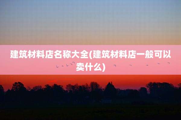 建筑材料店名称大全(建筑材料店一般可以卖什么)