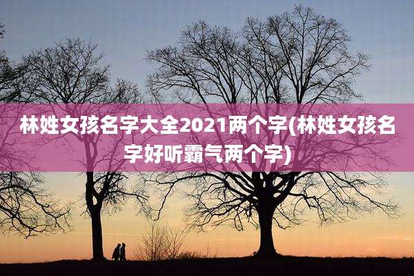 林姓女孩名字大全2021两个字(林姓女孩名字好听霸气两个字)