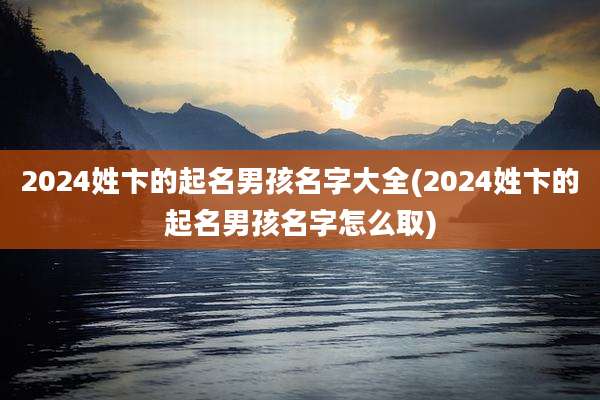 2024姓卞的起名男孩名字大全(2024姓卞的起名男孩名字怎么取)