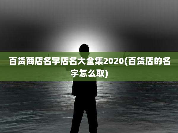百货商店名字店名大全集2020(百货店的名字怎么取)