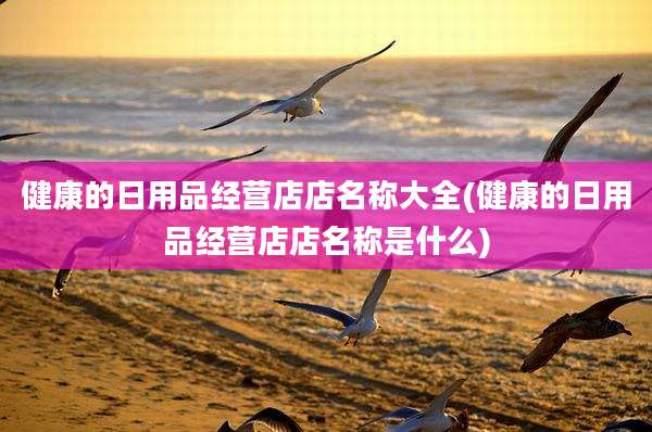 健康的日用品经营店店名称大全(健康的日用品经营店店名称是什么)