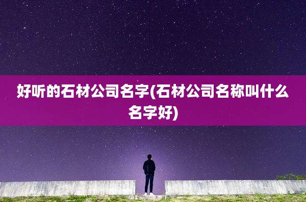 好听的石材公司名字(石材公司名称叫什么名字好)