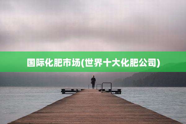 国际化肥市场(世界十大化肥公司)