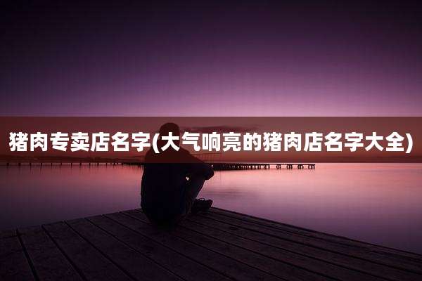 猪肉专卖店名字(大气响亮的猪肉店名字大全)