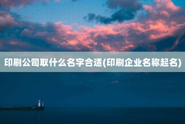 印刷公司取什么名字合适(印刷企业名称起名)