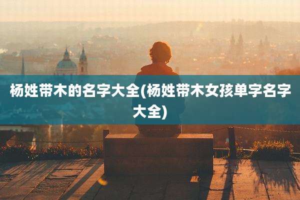 杨姓带木的名字大全(杨姓带木女孩单字名字大全)