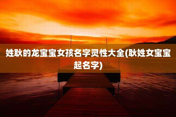 姓耿的龙宝宝女孩名字灵性大全(耿姓女宝宝起名字)