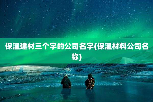 保温建材三个字的公司名字(保温材料公司名称)