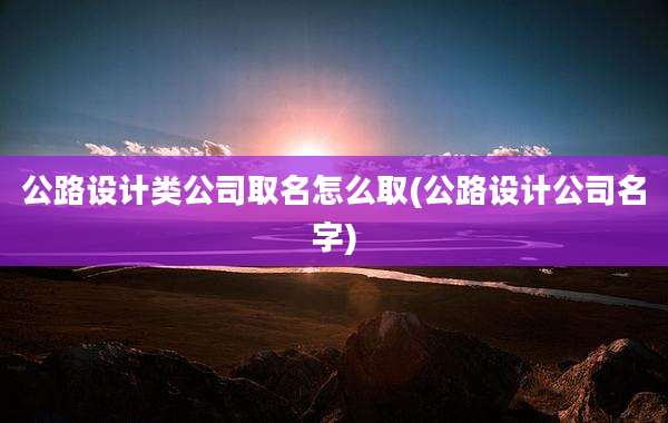 公路设计类公司取名怎么取(公路设计公司名字)