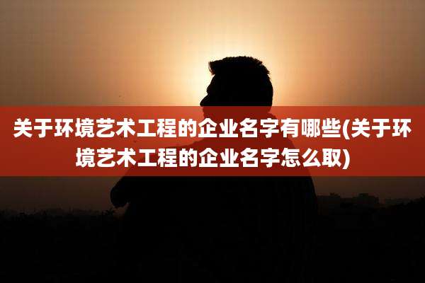 关于环境艺术工程的企业名字有哪些(关于环境艺术工程的企业名字怎么取)