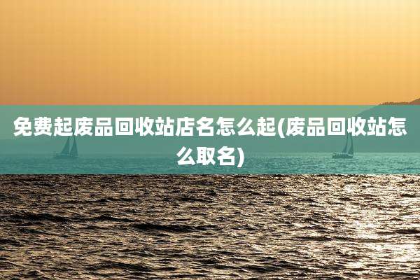 免费起废品回收站店名怎么起(废品回收站怎么取名)