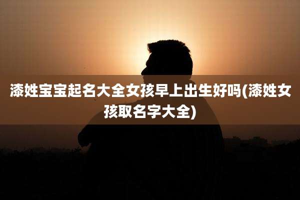 漆姓宝宝起名大全女孩早上出生好吗(漆姓女孩取名字大全)