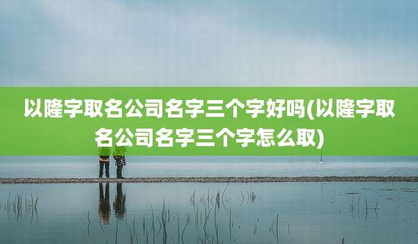 以隆字取名公司名字三个字好吗(以隆字取名公司名字三个字怎么取)
