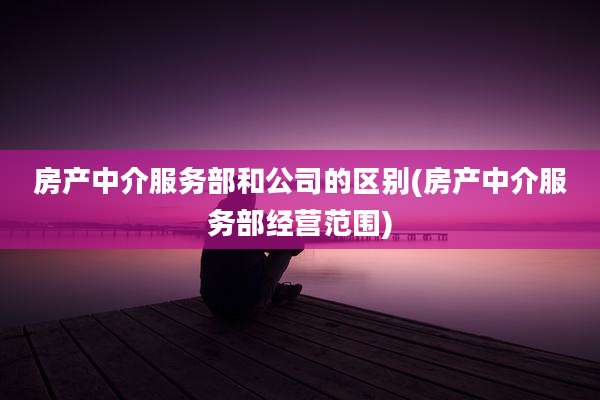 房产中介服务部和公司的区别(房产中介服务部经营范围)