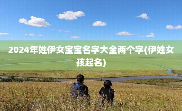 2024年姓伊女宝宝名字大全两个字(伊姓女孩起名)