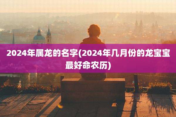 2024年属龙的名字(2024年几月份的龙宝宝最好命农历)