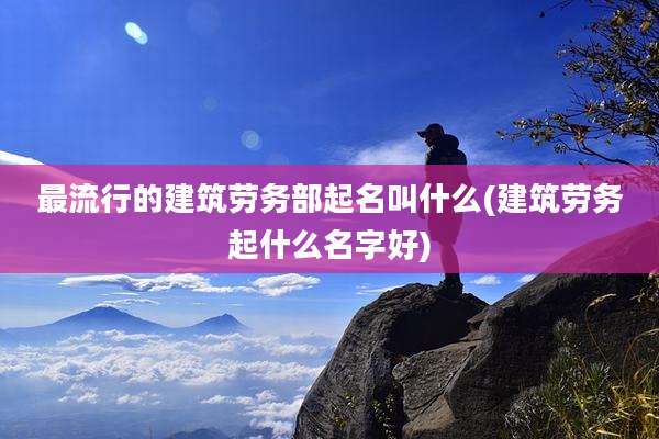 最流行的建筑劳务部起名叫什么(建筑劳务起什么名字好)