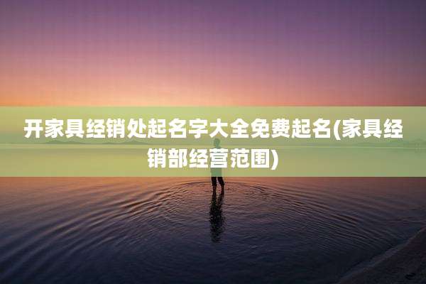 开家具经销处起名字大全免费起名(家具经销部经营范围)
