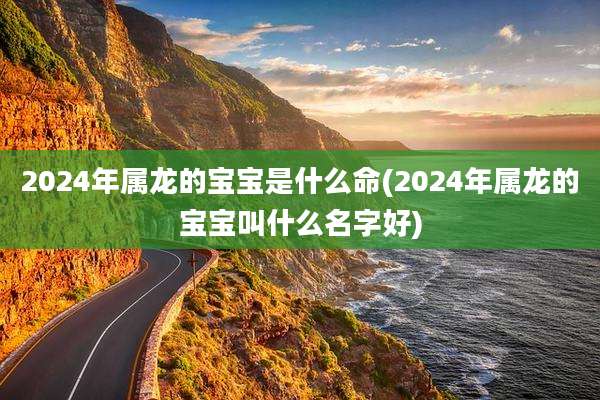 2024年属龙的宝宝是什么命(2024年属龙的宝宝叫什么名字好)