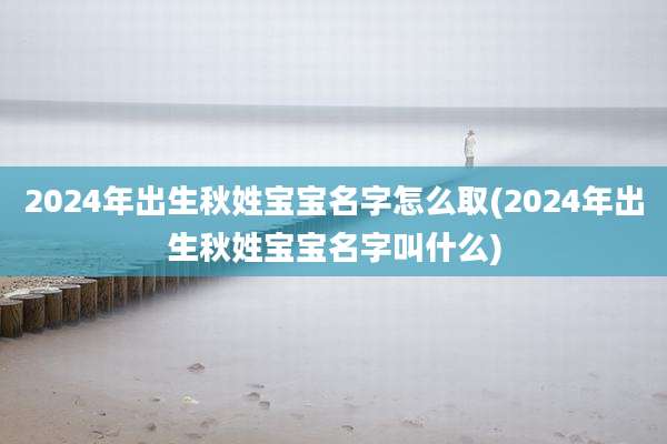 2024年出生秋姓宝宝名字怎么取(2024年出生秋姓宝宝名字叫什么)