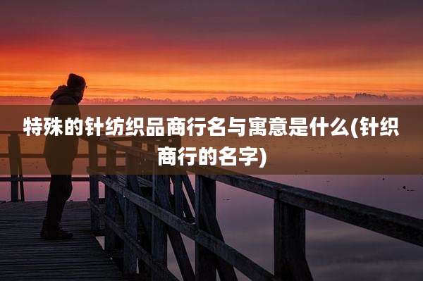 特殊的针纺织品商行名与寓意是什么(针织商行的名字)