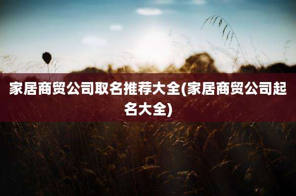 家居商贸公司取名推荐大全(家居商贸公司起名大全)