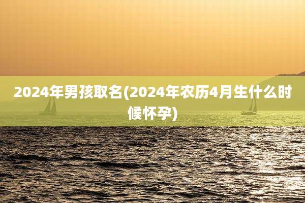 2024年男孩取名(2024年农历4月生什么时候怀孕)