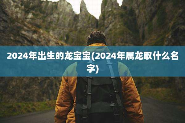 2024年出生的龙宝宝(2024年属龙取什么名字)