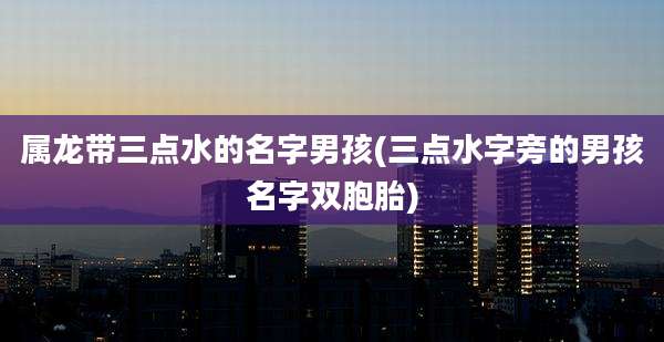 属龙带三点水的名字男孩(三点水字旁的男孩名字双胞胎)