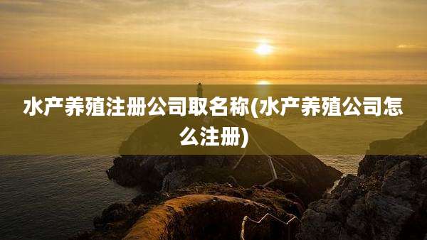 水产养殖注册公司取名称(水产养殖公司怎么注册)