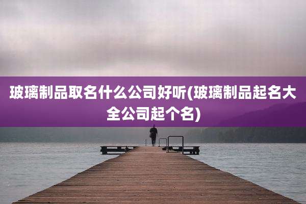 玻璃制品取名什么公司好听(玻璃制品起名大全公司起个名)