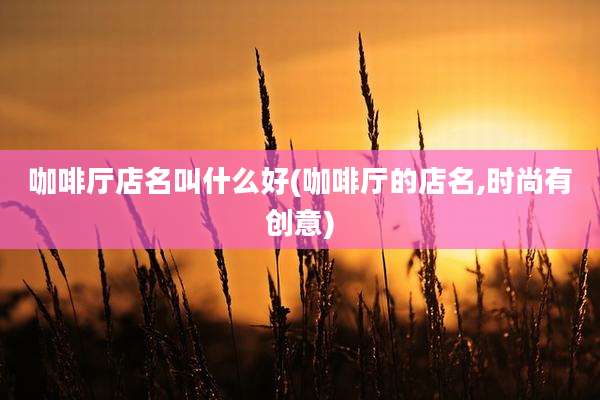 咖啡厅店名叫什么好(咖啡厅的店名,时尚有创意)
