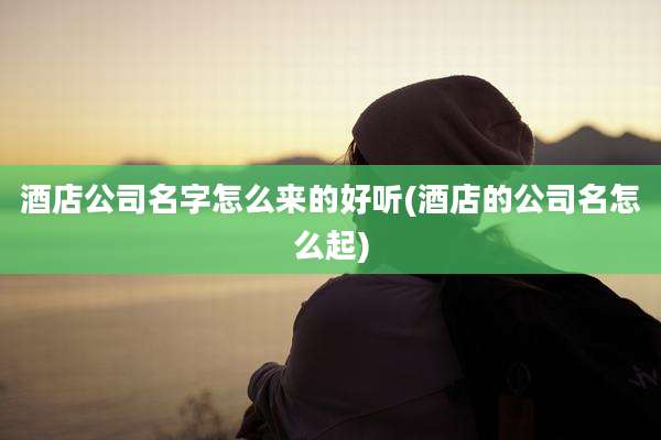 酒店公司名字怎么来的好听(酒店的公司名怎么起)