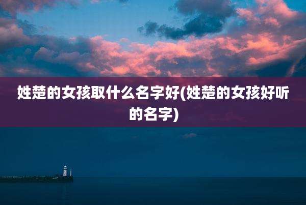 姓楚的女孩取什么名字好(姓楚的女孩好听的名字)