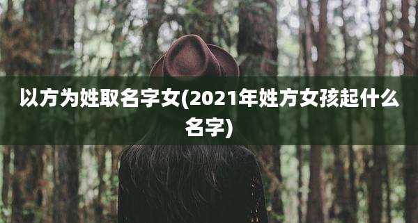 以方为姓取名字女(2021年姓方女孩起什么名字)