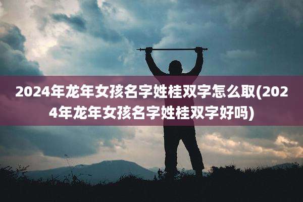 2024年龙年女孩名字姓桂双字怎么取(2024年龙年女孩名字姓桂双字好吗)
