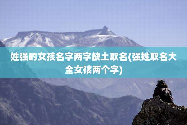 姓强的女孩名字两字缺土取名(强姓取名大全女孩两个字)