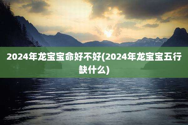 2024年龙宝宝命好不好(2024年龙宝宝五行缺什么)