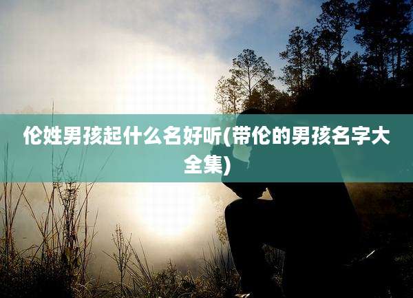 伦姓男孩起什么名好听(带伦的男孩名字大全集)