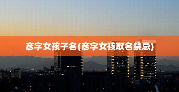 彦字女孩子名(彦字女孩取名禁忌)
