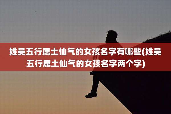 姓吴五行属土仙气的女孩名字有哪些(姓吴五行属土仙气的女孩名字两个字)