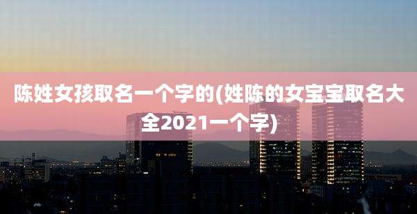 陈姓女孩取名一个字的(姓陈的女宝宝取名大全2021一个字)