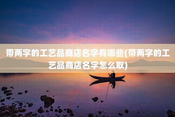 带两字的工艺品商店名字有哪些(带两字的工艺品商店名字怎么取)