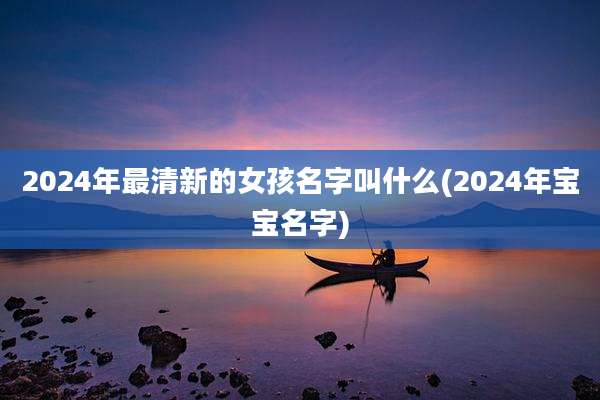 2024年最清新的女孩名字叫什么(2024年宝宝名字)