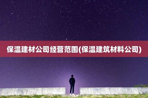 保温建材公司经营范围(保温建筑材料公司)